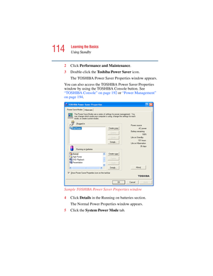 Page 114114
Learning the Basics
Using Standby
5.375 x 8.375 ver 2.4.0
2Click Performance and Maintenance.
3Double-click the To s h i b a  P o w e r  S a v e r  icon.
The TOSHIBA Power Saver Properties window appears.
You can also access the TOSHIBA Power Saver Properties 
window by using the TOSHIBA Console button. See 
“TOSHIBA Console” on page 192 or “Power Management” 
on page 194.  
Sample TOSHIBA Power Saver Properties window
4Click Details in the Running on batteries section.
The Normal Power Properties...