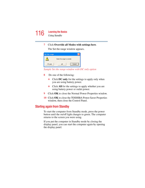 Page 116116
Learning the Basics
Using Standby
5.375 x 8.375 ver 2.4.0
7Click Override all Modes with settings here.
The Set the range window appears.
Sample Set the range window with DC only option
8 Do one of the following:
❖Click DC only for the settings to apply only when 
you are using battery power.
❖Click All for the settings to apply whether you are 
using battery power or outlet power.
9Click OK to close the Normal Power Properties window.
10Click OK to close the TOSHIBA Power Saver Properties 
window,...