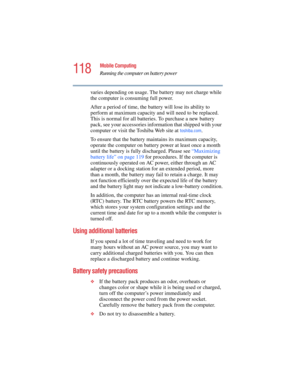 Page 118118
Mobile Computing
Running the computer on battery power
5.375 x 8.375 ver 2.4.0
varies depending on usage. The battery may not charge while 
the computer is consuming full power.
After a period of time, the battery will lose its ability to 
perform at maximum capacity an d will need to be replaced. 
This is normal for all batterie s. To purchase a new battery 
pack, see your accessories information that shipped with your 
computer or visit the Toshiba Web site at 
toshiba.com.
To ensure that the...