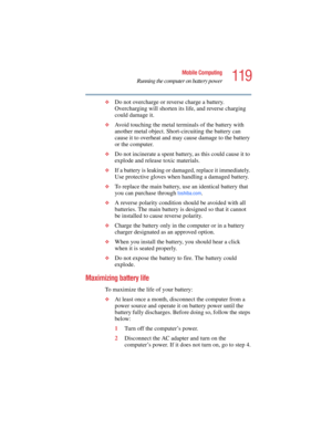 Page 119119
Mobile Computing
Running the computer on battery power
5.375 x 8.375 ver 2.4.0
❖Do not overcharge or reverse charge a battery. 
Overcharging will shorten its life, and reverse charging 
could damage it.
❖Avoid touching the metal terminals of the battery with 
another metal object. Short-circuiting the battery can 
cause it to overheat and may cause damage to the battery 
or the computer.
❖Do not incinerate a spent battery, as this could cause it to 
explode and release toxic materials.
❖If a battery...