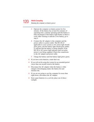 Page 120120
Mobile Computing
Running the computer on battery power
5.375 x 8.375 ver 2.4.0
3Operate the computer on battery power for five 
minutes. If the battery has at least five minutes of 
operating time, continue operating until the battery is 
fully discharged. If the battery light flashes or there is 
some other warning to indicate a low battery, go to 
step 4.
4Connect the AC adapter to the computer and the 
power cable to a power outlet. The DC-IN (if 
applicable to your system) or AC power light...