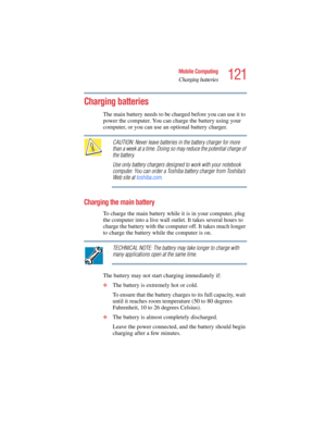 Page 121121
Mobile Computing
Charging batteries
5.375 x 8.375 ver 2.4.0
Charging batteries 
The main battery needs to be charged before you can use it to 
power the computer. You can charge the battery using your 
computer, or you can use an optional battery charger.
CAUTION: Never leave batteries in the battery charger for more 
than a week at a time. Doing so may reduce the potential charge of 
the battery.
Use only battery chargers designed to work with your notebook 
computer. You can order a Toshiba battery...