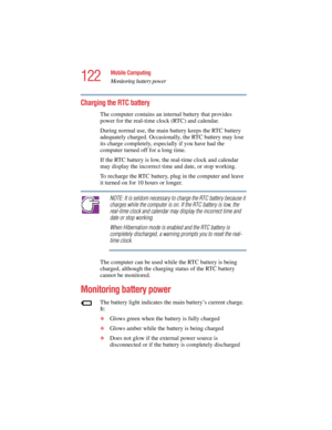 Page 122122
Mobile Computing
Monitoring battery power
5.375 x 8.375 ver 2.4.0
Charging the RTC battery
The computer contains an internal battery that provides 
power for the real-time clock (RTC) and calendar.
During normal use, the main battery keeps the RTC battery 
adequately charged. Occasionally, the RTC battery may lose 
its charge completely, especially if you have had the 
computer turned off for a long time. 
If the RTC battery is low, the real-time clock and calendar 
may display the incorrect time and...