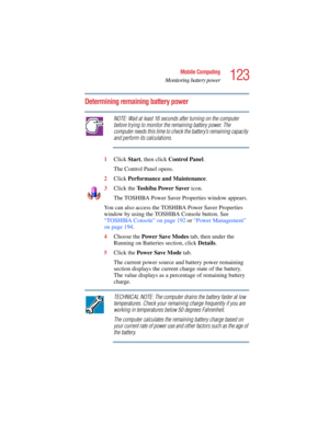 Page 123123
Mobile Computing
Monitoring battery power
5.375 x 8.375 ver 2.4.0
Determining remaining battery power
NOTE: Wait at least 16 seconds after turning on the computer 
before trying to monitor the remaining battery power. The 
computer needs this time to check the battery’s remaining capacity 
and perform its calculations.
1Click Start, then click Control Panel.
The Control Panel opens.
2Click Performance and Maintenance.
3Click the To s h i b a Power Saver icon.
The TOSHIBA Power Saver Properties window...