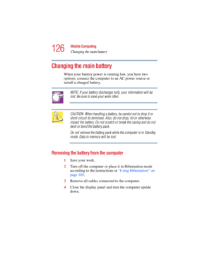 Page 126126
Mobile Computing
Changing the main battery
5.375 x 8.375 ver 2.4.0
Changing the main battery 
When your battery power is running low, you have two 
options: connect the computer to an AC power source or 
install a charged battery. 
NOTE: If your battery discharges fully, your information will be 
lost. Be sure to save your work often.
CAUTION: When handling a battery, be careful not to drop it or 
short-circuit its terminals. Also, do not drop, hit or otherwise 
impact the battery. Do not scratch or...