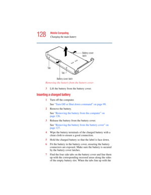 Page 128128
Mobile Computing
Changing the main battery
5.375 x 8.375 ver 2.4.0
Removing the battery from the battery cover 
3Lift the battery from the battery cover.
Inserting a charged battery 
1Turn off the computer.
See “Turn Off or Shut down command” on page 99.
2Remove the battery.
See “Removing the battery from the computer” on 
page 126.
3Release the battery from the battery cover.
See “Removing the battery from the battery cover” on 
page 127.
4Wipe the battery terminals of the charged battery with a...