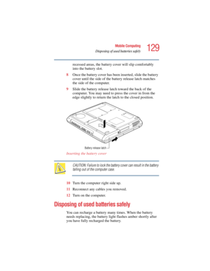 Page 129129
Mobile Computing
Disposing of used batteries safely
5.375 x 8.375 ver 2.4.0
recessed areas, the battery cover will slip comfortably 
into the battery slot.
8Once the battery cover has been inserted, slide the battery 
cover until the side of the battery release latch matches 
the side of the computer.
9Slide the battery release latch toward the back of the 
computer. You may need to press the cover in from the 
edge slightly to return the latch to the closed position.
Inserting the battery cover...