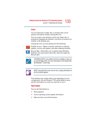 Page 133133
Getting to Know the Windows ® XP Operating System
Lesson 1: Exploring the desktop
5.375 x 8.375 ver 2.4.0
Icons
An icon represents a folder, file, or program that can be 
quickly activated by double-clicking the icon.
You can create a new desktop icon for any folder, file, or 
program by dragging the element’s icon from its location in a 
window to the desktop area.
Among the icons on your desktop are the following:
Toshiba Access—Opens a window with links to software 
updates, services and support,...