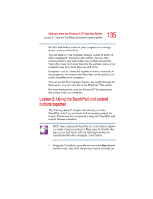 Page 135135
Getting to Know the Windows ® XP Operating System
Lesson 2: Using the TouchPad and control buttons together
5.375 x 8.375 ver 2.4.0
the files and folders reside in your computer on a storage 
device, such as a disk drive. 
You can think of your computer storage system in terms of 
office equipment. You have a file cabinet (device), that 
contains folders, and each folder may contain documents. 
Your office may have more than one file cabinet, just as your 
computer may have more than one disk drive....