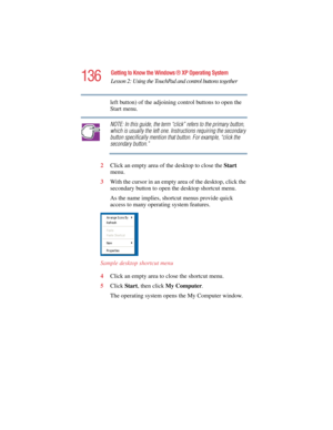 Page 136136
Getting to Know the Windows ® XP Operating System
Lesson 2: Using the TouchPad and control buttons together
5.375 x 8.375 ver 2.4.0
left button) of the adjoining control buttons to open the 
Start menu.
NOTE: In this guide, the term “click” refers to the primary button, 
which is usually the left one. Instructions requiring the secondary 
button specifically mention that button. For example, “click the 
secondary button.”
2Click an empty area of the desktop to close the Start 
menu.
3With the cursor...