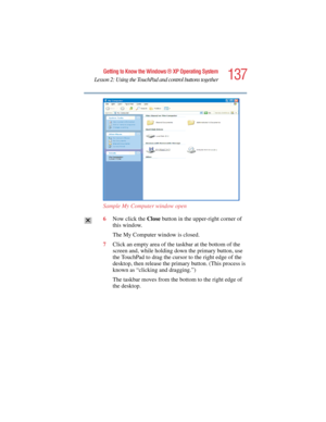 Page 137137
Getting to Know the Windows ® XP Operating System
Lesson 2: Using the TouchPad and control buttons together
5.375 x 8.375 ver 2.4.0
Sample My Computer window open
6Now click the Close button in the upper-right corner of 
this window.
The My Computer window is closed.
7Click an empty area of the taskbar at the bottom of the 
screen and, while holding down the primary button, use 
the TouchPad to drag the cursor to the right edge of the 
desktop, then release the primary button. (This process is 
known...