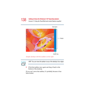 Page 138138
Getting to Know the Windows ® XP Operating System
Lesson 2: Using the TouchPad and control buttons together
5.375 x 8.375 ver 2.4.0
Sample desktop with the taskbar on the right
HINT: You can move the taskbar to any of the desktop’s four edges.
8Click the taskbar once again and drag it back to the 
bottom of the desktop.
If you can’t move the taskbar, it’s probably because it has 
been locked.
System tray Start button
Taskbar 