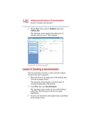 Page 140140
Getting to Know the Windows ® XP Operating System
Lesson 4: Creating a new document
5.375 x 8.375 ver 2.4.0
2On the View menu, point to To o l b a r s, then click 
Address Bar.
The operating system displays the address bar. It 
indicates that you are in “My Computer.”
Sample My Computer window
Lesson 4: Creating a new document
This lesson teaches you how to create a text file without 
having to first open a program.
1Move the cursor to an empty area of the desktop, then 
click the secondary button....