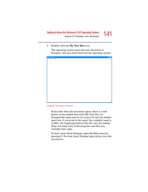 Page 141141
Getting to Know the Windows ® XP Operating System
Lesson 4: Creating a new document
5.375 x 8.375 ver 2.4.0
4Double-click the My New Doc icon.
The operating system opens the new document in 
Notepad—the text editor built into the operating system.
Sample Notepad window
Notice that when the document opens, there is a new 
button on the taskbar that reads My New Doc.txt- 
Notepad (the name may be too long to fit into the taskbar 
space but, if you point to the name, the complete name is 
visible). By...