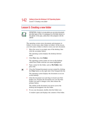 Page 142142
Getting to Know the Windows ® XP Operating System
Lesson 5: Creating a new folder
5.375 x 8.375 ver 2.4.0
Lesson 5: Creating a new folder
DEFINITION: A folder is an area where you can store documents 
and other types of files. It is analogous to a file folder stored in a 
file cabinet. In this case, a disk drive in the computer is the file 
cabinet.
The operating system stores documents and programs in 
folders. It even stores other folders in folders. In this lesson, 
you will create a folder in...