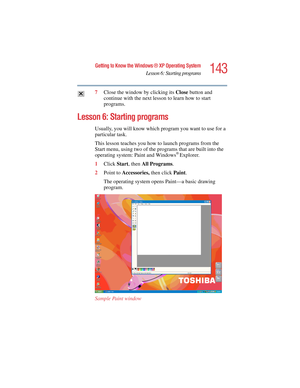 Page 143143
Getting to Know the Windows ® XP Operating System
Lesson 6: Starting programs
5.375 x 8.375 ver 2.4.0
7Close the window by clicking its Close button and 
continue with the next lesson to learn how to start 
programs.
Lesson 6: Starting programs
Usually, you will know which program you want to use for a 
particular task. 
This lesson teaches you how to launch programs from the 
Start menu, using two of the programs that are built into the 
operating system: Paint and Windows
® Explorer.
1Click Start,...