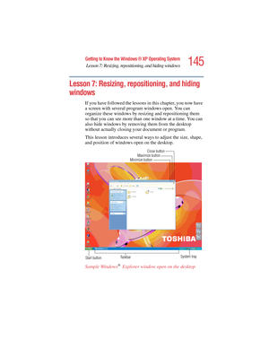 Page 145145
Getting to Know the Windows ® XP Operating System
Lesson 7: Resizing, repositioning, and hiding windows
5.375 x 8.375 ver 2.4.0
Lesson 7: Resizing, repositioning, and hiding 
windows
If you have followed the lessons in this chapter, you now have 
a screen with several program windows open. You can 
organize these windows by resizing and repositioning them 
so that you can see more than one window at a time. You can 
also hide windows by removing them from the desktop 
without actually closing your...