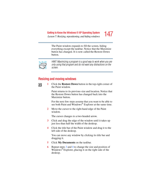 Page 147147
Getting to Know the Windows ® XP Operating System
Lesson 7: Resizing, repositioning, and hiding windows
5.375 x 8.375 ver 2.4.0
The Paint window expands to fill the screen, hiding 
everything except the taskbar. Notice that the Maximize 
button has changed. It is now called the Restore Down 
button.
HINT: Maximizing a program is a good way to work when you are 
only using that program and do not want any distractions on the 
screen.
Resizing and moving windows
1Click the Restore Down button in the...