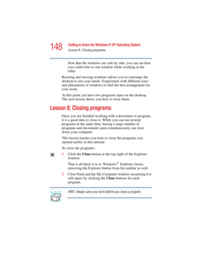 Page 148148
Getting to Know the Windows ® XP Operating System
Lesson 8: Closing programs
5.375 x 8.375 ver 2.4.0
Now that the windows are side by side, you can see how 
you could refer to one window while working in the 
other.
Resizing and moving windows allows you to rearrange the 
desktop to suit your needs. Experiment with different sizes 
and placements of windows to find the best arrangement for 
your work.
At this point you have two programs open on the desktop. 
The next lesson shows you how to close...