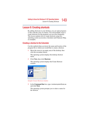 Page 149149
Getting to Know the Windows ® XP Operating System
Lesson 9: Creating shortcuts
5.375 x 8.375 ver 2.4.0
Lesson 9: Creating shortcuts
By adding shortcuts to your desktop, you can open programs 
or files with the click of a button. You will probably want to 
create shortcuts for the programs you use most frequently. 
This lesson explains how to create shortcuts using two 
operating system accessories, Calculator and Character Map, 
as examples.
Creating a shortcut to the Calculator
Use this method when...