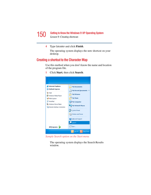 Page 150150
Getting to Know the Windows ® XP Operating System
Lesson 9: Creating shortcuts
5.375 x 8.375 ver 2.4.0
4Ty p e  Calculator and click Finish.
The operating system displays the new shortcut on your 
desktop.
Creating a shortcut to the Character Map
Use this method when you don’t know the name and location 
of the program file.
1Click Start, then click Search.
Sample Search option on the Start menu
The operating system displays the Search Results 
window. 