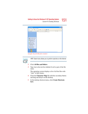 Page 151151
Getting to Know the Windows ® XP Operating System
Lesson 9: Creating shortcuts
5.375 x 8.375 ver 2.4.0
Sample Search Results window
HINT: Search also allows you to perform searches on the Internet.
2Click All files and folders.
3Ty p e  
char in the text box labeled: In all or part of the file 
name.
The operating system displays a list of all the files with 
“char” in their names.
4Click the Character Map file with the secondary button 
and drag and drop it on the desktop.
5In the desktop shortcut...