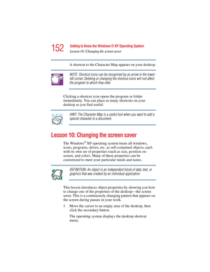 Page 152152
Getting to Know the Windows ® XP Operating System
Lesson 10: Changing the screen saver
5.375 x 8.375 ver 2.4.0
A shortcut to the Character Map appears on your desktop.
NOTE: Shortcut icons can be recognized by an arrow in the lower-
left corner. Deleting or changing the shortcut icons will not affect 
the program to which they refer. 
Clicking a shortcut icon opens the program or folder 
immediately. You can place as many shortcuts on your 
desktop as you find useful.
HINT: The Character Map is a...