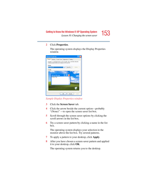 Page 153153
Getting to Know the Windows ® XP Operating System
Lesson 10: Changing the screen saver
5.375 x 8.375 ver 2.4.0
2Click Properties.
The operating system displays the Display Properties 
window.
Sample Display Properties window
3Click the Screen Saver tab.
4Click the arrow beside the current option—probably 
“(None)” —to open the screen saver list box.
5Scroll through the screen saver options by clicking the 
scroll arrows in the list box.
6Try a screen saver pattern by clicking a name in the list...