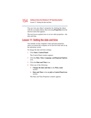 Page 154154
Getting to Know the Windows ® XP Operating System
Lesson 11: Setting the date and time
5.375 x 8.375 ver 2.4.0
You can view any object’s properties by clicking the object 
with the secondary button, then choosing Properties from the 
shortcut menu that appears.
The next lesson explains how to set two other properties—the 
date and time.
Lesson 11: Setting the date and time
You initially set the computer’s date and time properties 
when you turned the computer on for the first time and set up 
the...