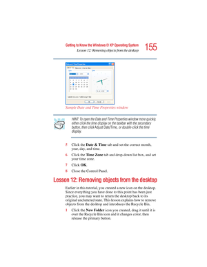 Page 155155
Getting to Know the Windows ® XP Operating System
Lesson 12: Removing objects from the desktop
5.375 x 8.375 ver 2.4.0
Sample Date and Time Properties window
HINT: To open the Date and Time Properties window more quickly, 
either click the time display on the taskbar with the secondary 
button, then click Adjust Date/Time, or double-click the time 
display.
5Click the Date & Time tab and set the correct month, 
year, day, and time.
6Click the Time Zone tab and drop-down list box, and set 
your time...