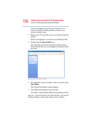 Page 156156
Getting to Know the Windows ® XP Operating System
Lesson 12: Removing objects from the desktop
5.375 x 8.375 ver 2.4.0
The icon disappears, but it has not really gone. It is 
merely set aside in the Recycle Bin so that you can 
restore or delete it later.
2Repeat step 1 for any other icons you created during this 
tutorial.
Each icon disappears as you drop it on the Recycle Bin.
3Double-click the Recycle Bin icon.
The operating system opens the Recycle Bin window. 
Notice that all the icons you...