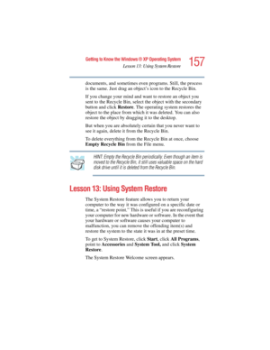 Page 157157
Getting to Know the Windows ® XP Operating System
Lesson 13: Using System Restore
5.375 x 8.375 ver 2.4.0
documents, and sometimes even programs. Still, the process 
is the same. Just drag an object’s icon to the Recycle Bin.
If you change your mind and want to restore an object you 
sent to the Recycle Bin, select the object with the secondary 
button and click Restore. The operating system restores the 
object to the place from which it was deleted. You can also 
restore the object by dragging it...