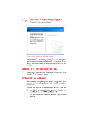 Page 158158
Getting to Know the Windows ® XP Operating System
Lesson 14: If I am lost, what do I do?
5.375 x 8.375 ver 2.4.0
Sample System Restore welcome screen
The Windows
® XP operating system guides you through the 
process of storing your system settings for future use. It also 
guides you through restoring your system to the selected date 
or time.
Lesson 14: If I am lost, what do I do?
This teaches you how to use some of the Help features in the 
Windows® XP operating system.
Windows® XP Help and Support...