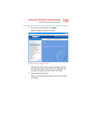 Page 159159
Getting to Know the Windows ® XP Operating System
Lesson 14: If I am lost, what do I do?
5.375 x 8.375 ver 2.4.0
2If you do not see the index, click index.
Help and Support displays the Index.
Sample Help and Support Index
The left side of the screen contains the index. The text 
box above the index, where the cursor is flashing, lets 
you type in a topic you want to find in the index.
3Ty p e  
drawing in the text box.
Notice as you type that the index moves to locate what 
you typed. 