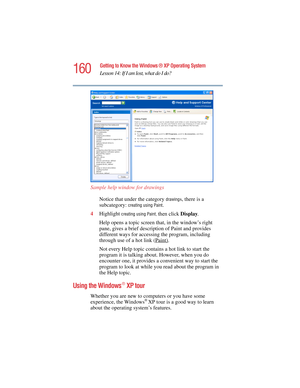 Page 160160
Getting to Know the Windows ® XP Operating System
Lesson 14: If I am lost, what do I do?
5.375 x 8.375 ver 2.4.0
Sample help window for drawings
Notice that under the category 
drawings, there is a 
subcategory: 
creating using Paint.
4Highlight 
creating using Paint, then click Display.
Help opens a topic screen that, in the window’s right 
pane, gives a brief description of Paint and provides 
different ways for accessing the program, including 
through use of a hot link (Paint)
.
Not every Help...