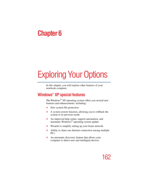 Page 162162
5.375 x 8.375 ver 2.4.0
Chapter 6
Exploring Your Options
In this chapter, you will explore other features of your 
notebook computer.
Windows® XP special features
The Windows® XP operating system offers you several new 
features and enhancements, including:
❖New system file protection
❖A system restore function, allowing you to rollback the 
system to its previous mode
❖An improved help center, support automation, and 
automatic Windows® operating system update
❖Wizards to simplify setting up your...