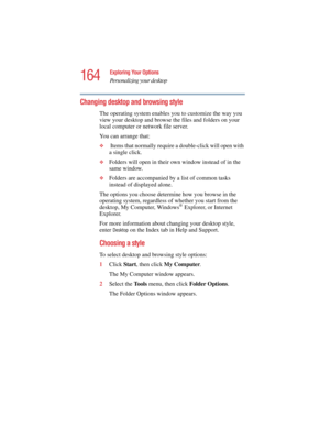 Page 164164
Exploring Your Options
Personalizing your desktop
5.375 x 8.375 ver 2.4.0
Changing desktop and browsing style
The operating system enables you to customize the way you 
view your desktop and browse the files and folders on your 
local computer or network file server.
You can arrange that:
❖ Items that normally require a double-click will open with 
a single click.
❖Folders will open in their own window instead of in the 
same window.
❖Folders are accompanied by a list of common tasks 
instead of...