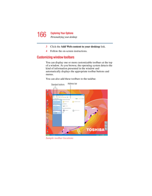 Page 166166
Exploring Your Options
Personalizing your desktop
5.375 x 8.375 ver 2.4.0
3Click the Add Web content to your desktop link.
4Follow the on-screen instructions.
Customizing window toolbars
You can display one or more customizable toolbars at the top 
of a window. As you browse, the operating system detects the 
kind of information presented in the window and 
automatically displays the appropriate toolbar buttons and 
menus.
You can also add these toolbars to the taskbar. 
Sample toolbar locations...