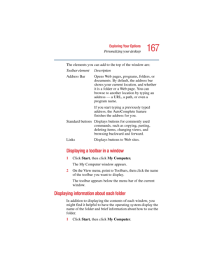Page 167167
Exploring Your Options
Personalizing your desktop
5.375 x 8.375 ver 2.4.0
The elements you can add to the top of the window are:
Displaying a toolbar in a window
1Click Start, then click My Computer.
The My Computer window appears.
2On the View menu, point to Toolbars, then click the name 
of the toolbar you want to display.
The toolbar appears below the menu bar of the current 
window.
Displaying information about each folder
In addition to displaying the contents of each window, you 
might find it...