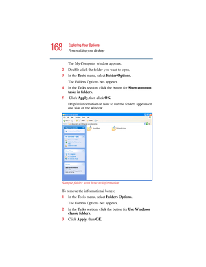 Page 168168
Exploring Your Options
Personalizing your desktop
5.375 x 8.375 ver 2.4.0
The My Computer window appears.
2Double-click the folder you want to open.
3In the To o l s  menu, select Folder Options.
The Folders Options box appears.
4In the Tasks section, click the button for Show common 
tasks in folders.
5 Click Apply, then click OK.
Helpful information on how to use the folders appears on 
one side of the window.
Sample folder with how-to information
To remove the informational boxes:
1In the Tools...