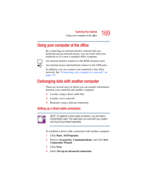 Page 169169
Exploring Your Options
Using your computer at the office
5.375 x 8.375 ver 2.4.0
Using your computer at the office
By connecting an external monitor, external full-size 
keyboard and an external mouse, you can work with your 
notebook as if it were a standard office computer.
An external monitor connects to the RGB (monitor) port. 
An external mouse and keyboard connect to the USB ports.
In addition, you can connect your notebook to the office 
network. See “Connecting your computer to a network” on...
