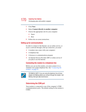 Page 170170
Exploring Your Options
Exchanging data with another computer
5.375 x 8.375 ver 2.4.0
5Click Next.
6Select Connect directly to another computer.
7Choose the appropriate role for your computer:
❖Guest
❖Host
8Follow the on-screen instructions.
Setting up for communications
In order to connect to the Internet, use an online service, or 
access a network through a dial-up connection, you need:
❖A modem (one comes with your computer) 
❖A telephone line 
❖A browser or communications program 
❖An Internet...