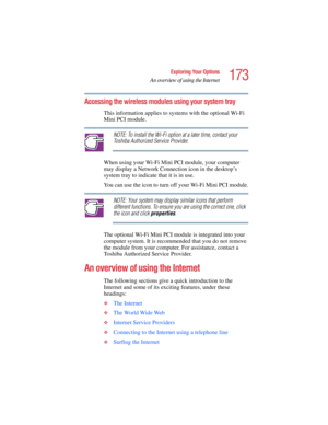 Page 173173
Exploring Your Options
An overview of using the Internet
5.375 x 8.375 ver 2.4.0
Accessing the wireless modules using your system tray
This information applies to systems with the optional Wi-Fi 
Mini PCI module.
NOTE: To install the Wi-Fi option at a later time, contact your 
Toshiba Authorized Service Provider.
When using your Wi-Fi Mini PCI module, your computer 
may display a Network Connection icon in the desktop’s 
system tray to indicate that it is in use.
You can use the icon to turn off your...