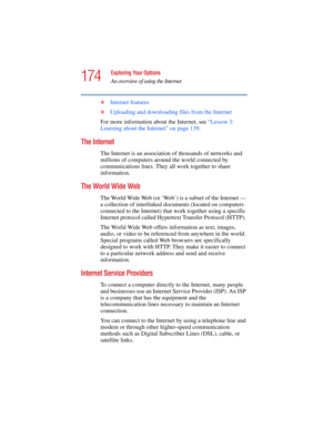 Page 174174
Exploring Your Options
An overview of using the Internet
5.375 x 8.375 ver 2.4.0
❖Internet features 
❖Uploading and downloading files from the Internet 
For more information about the Internet, see “Lesson 3: 
Learning about the Internet” on page 139. 
The Internet 
The Internet is an association of thousands of networks and 
millions of computers around the world connected by 
communications lines. They all work together to share 
information. 
The World Wide Web 
The World Wide Web (or ‘Web’) is a...