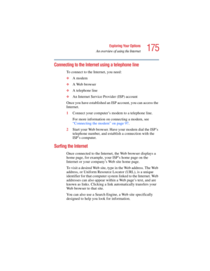 Page 175175
Exploring Your Options
An overview of using the Internet
5.375 x 8.375 ver 2.4.0
Connecting to the Internet using a telephone line
To connect to the Internet, you need:
❖A modem 
❖A Web browser 
❖A telephone line 
❖An Internet Service Provider (ISP) account
Once you have established an ISP account, you can access the 
Internet.
1Connect your computer’s modem to a telephone line.
For more information on connecting a modem, see 
“Connecting the modem” on page 97.
2Start your Web browser. Have your...