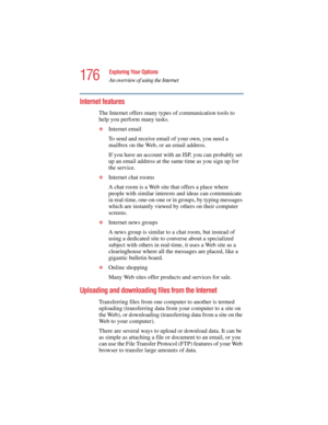 Page 176176
Exploring Your Options
An overview of using the Internet
5.375 x 8.375 ver 2.4.0
Internet features
The Internet offers many types of communication tools to 
help you perform many tasks.
❖Internet email
To send and receive email of your own, you need a 
mailbox on the Web, or an email address.
If you have an account with an ISP, you can probably set 
up an email address at the same time as you sign up for 
the service. 
❖Internet chat rooms
A chat room is a Web site that offers a place where 
people...