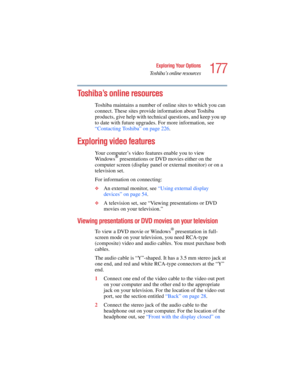 Page 177177
Exploring Your Options
Toshiba’s online resources
5.375 x 8.375 ver 2.4.0
Toshiba’s online resources
Toshiba maintains a number of online sites to which you can 
connect. These sites provide information about Toshiba 
products, give help with technical questions, and keep you up 
to date with future upgrades. For more information, see 
“Contacting Toshiba” on page 226. 
Exploring video features
Your computer’s video features enable you to view 
Windows® presentations or DVD movies either on the...