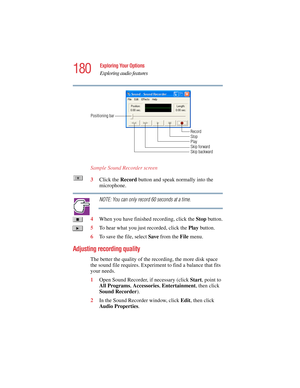 Page 180180
Exploring Your Options
Exploring audio features
5.375 x 8.375 ver 2.4.0
Sample Sound Recorder screen
3Click the Record button and speak normally into the 
microphone. 
NOTE: You can only record 60 seconds at a time.
4When you have finished recording, click the Stop button.
5To hear what you just recorded, click the Play button.
6To save the file, select Save from the File menu.
Adjusting recording quality
The better the quality of the recording, the more disk space 
the sound file requires....