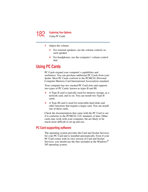 Page 182182
Exploring Your Options
Using PC Cards
5.375 x 8.375 ver 2.4.0
3Adjust the volume:
❖For external speakers, use the volume controls on 
each speaker.
❖For headphones, use the computer’s volume control 
dial.
Using PC Cards
PC Cards expand your computer’s capabilities and 
usefulness. You can purchase additional PC Cards from your 
dealer. Most PC Cards conform to the PCMCIA (Personal 
Computer Memory Card International Association) standard. 
Your computer has two stacked PC Card slots and supports...