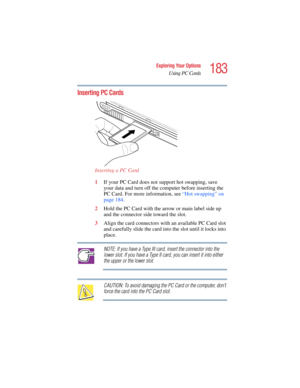 Page 183183
Exploring Your Options
Using PC Cards
5.375 x 8.375 ver 2.4.0
Inserting PC Cards
Inserting a PC Card
1If your PC Card does not support hot swapping, save 
your data and turn off the computer before inserting the 
PC Card. For more information, see “Hot swapping” on 
page 184.
2Hold the PC Card with the arrow or main label side up 
and the connector side toward the slot.
3Align the card connectors with an available PC Card slot 
and carefully slide the card into the slot until it locks into 
place....